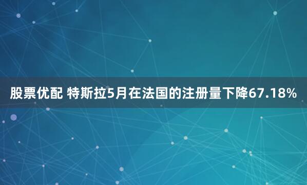 股票优配 特斯拉5月在法国的注册量下降67.18%