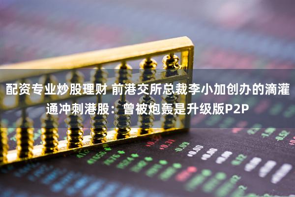 配资专业炒股理财 前港交所总裁李小加创办的滴灌通冲刺港股：曾被炮轰是升级版P2P