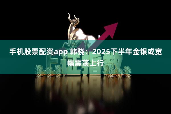 手机股票配资app 韩骁：2025下半年金银或宽幅震荡上行