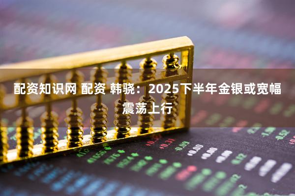 配资知识网 配资 韩骁：2025下半年金银或宽幅震荡上行