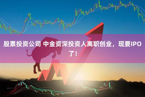 股票投资公司 中金资深投资人离职创业，现要IPO了！