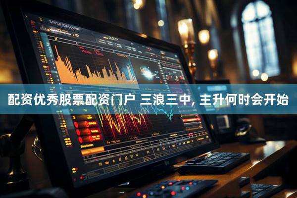 配资优秀股票配资门户 三浪三中, 主升何时会开始