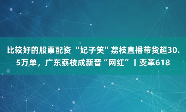 比较好的股票配资 “妃子笑”荔枝直播带货超30.5万单，广东荔枝成新晋“网红”丨变革618
