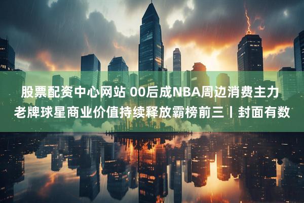股票配资中心网站 00后成NBA周边消费主力 老牌球星商业价值持续释放霸榜前三丨封面有数