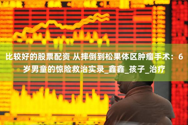 比较好的股票配资 从摔倒到松果体区肿瘤手术：6岁男童的惊险救治实录_鑫鑫_孩子_治疗