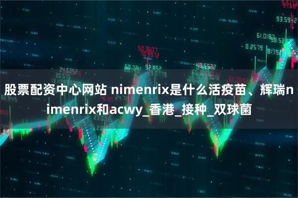 股票配资中心网站 nimenrix是什么活疫苗、辉瑞nimenrix和acwy_香港_接种_双球菌