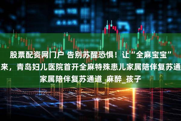 股票配资网门户 告别苏醒恐惧！让“全麻宝宝”在妈妈怀里醒来，青岛妇儿医院首开全麻特殊患儿家属陪伴复苏通道_麻醉_孩子