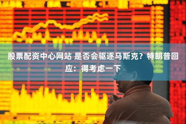 股票配资中心网站 是否会驱逐马斯克？特朗普回应：得考虑一下