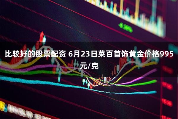 比较好的股票配资 6月23日菜百首饰黄金价格995元/克