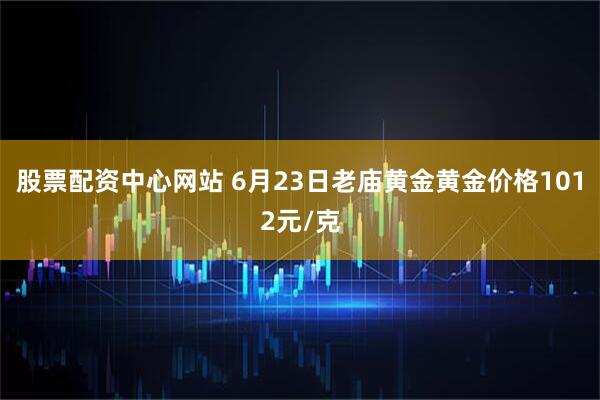 股票配资中心网站 6月23日老庙黄金黄金价格1012元/克