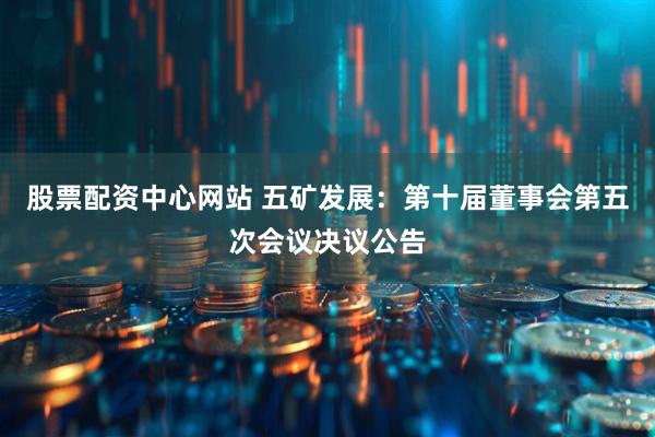 股票配资中心网站 五矿发展：第十届董事会第五次会议决议公告