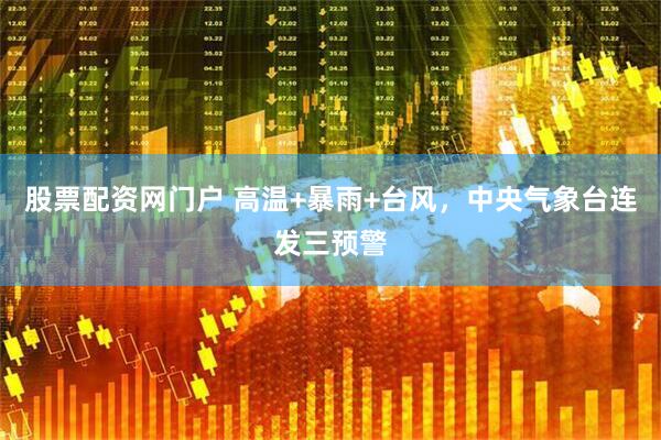 股票配资网门户 高温+暴雨+台风，中央气象台连发三预警