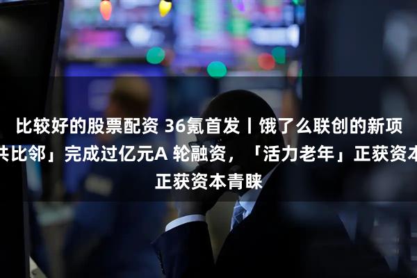 比较好的股票配资 36氪首发丨饿了么联创的新项目「共比邻」完成过亿元A 轮融资，「活力老年」正获资本青睐