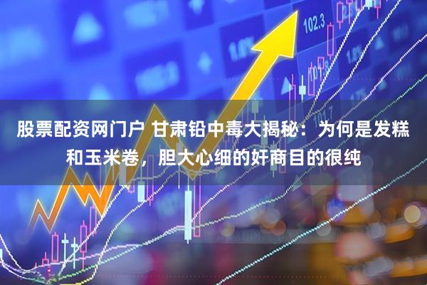 股票配资网门户 甘肃铅中毒大揭秘：为何是发糕和玉米卷，胆大心细的奸商目的很纯