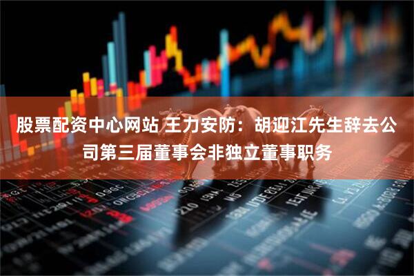 股票配资中心网站 王力安防：胡迎江先生辞去公司第三届董事会非独立董事职务