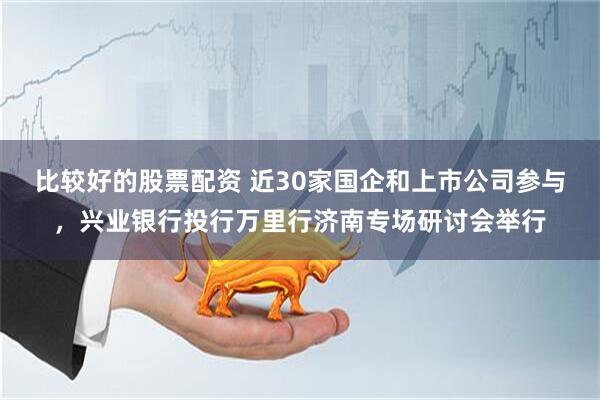 比较好的股票配资 近30家国企和上市公司参与，兴业银行投行万里行济南专场研讨会举行