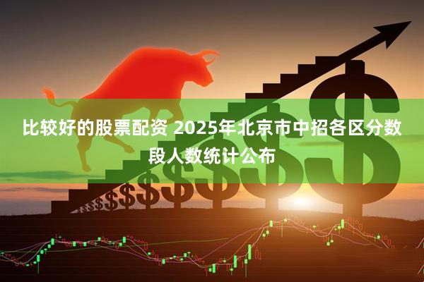 比较好的股票配资 2025年北京市中招各区分数段人数统计公布