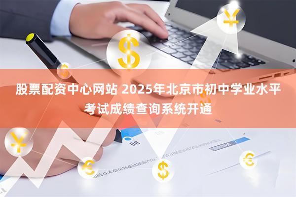 股票配资中心网站 2025年北京市初中学业水平考试成绩查询系统开通