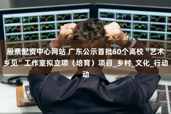 股票配资中心网站 广东公示首批60个高校“艺术乡见”工作室拟立项（培育）项目_乡村_文化_行动