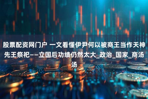 股票配资网门户 一文看懂伊尹何以被商王当作天神先王祭祀——立国后功绩仍然太大_政治_国家_商汤