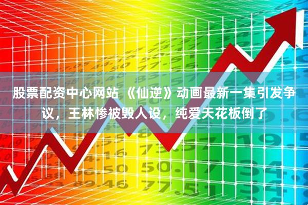 股票配资中心网站 《仙逆》动画最新一集引发争议，王林惨被毁人设，纯爱天花板倒了