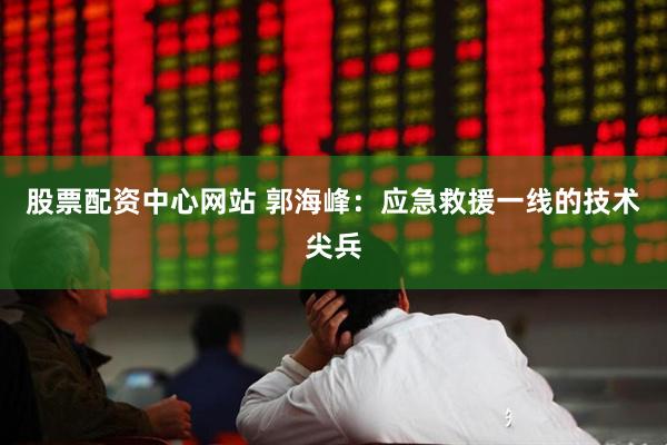 股票配资中心网站 郭海峰：应急救援一线的技术尖兵