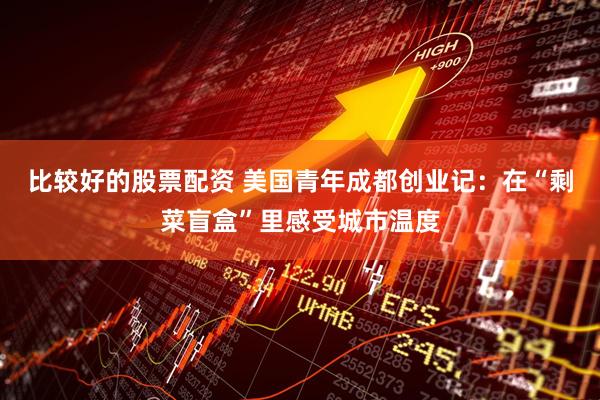比较好的股票配资 美国青年成都创业记：在“剩菜盲盒”里感受城市温度