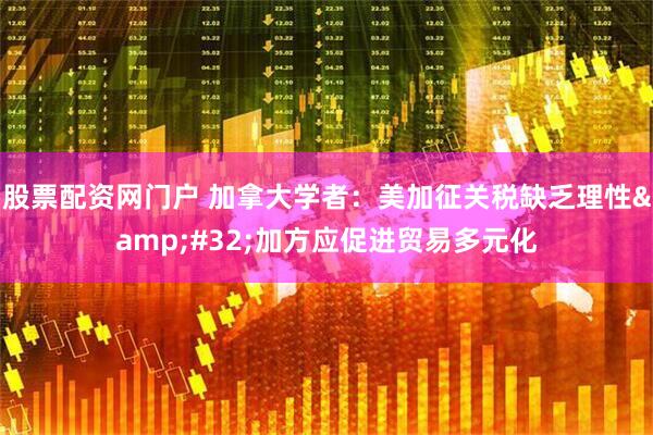 股票配资网门户 加拿大学者：美加征关税缺乏理性&#32;加方应促进贸易多元化