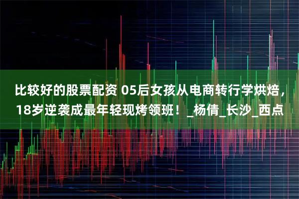 比较好的股票配资 05后女孩从电商转行学烘焙，18岁逆袭成最年轻现烤领班！_杨倩_长沙_西点