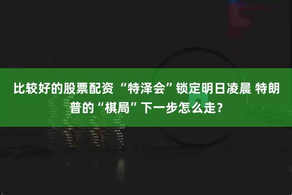 比较好的股票配资 “特泽会”锁定明日凌晨 特朗普的“棋局”下一步怎么走？