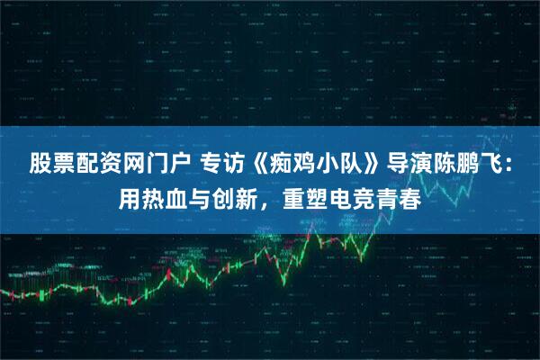 股票配资网门户 专访《痴鸡小队》导演陈鹏飞：用热血与创新，重塑电竞青春