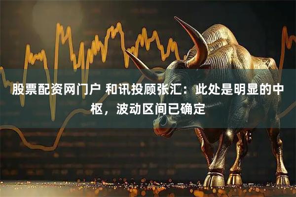 股票配资网门户 和讯投顾张汇：此处是明显的中枢，波动区间已确定