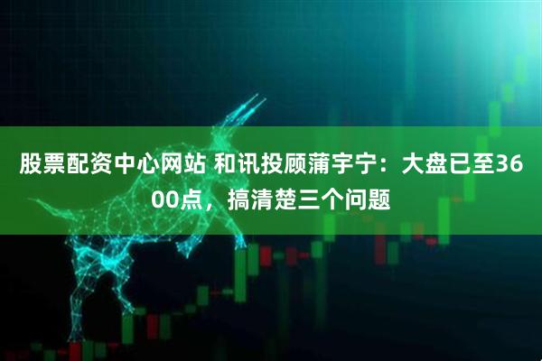 股票配资中心网站 和讯投顾蒲宇宁：大盘已至3600点，搞清楚三个问题