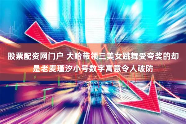 股票配资网门户 大哈带领三美女跳舞受夸奖的却是老麦瑾汐小号数字寓意令人破防