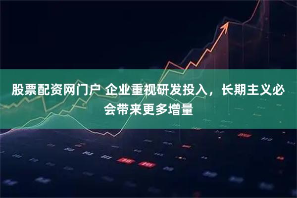 股票配资网门户 企业重视研发投入，长期主义必会带来更多增量