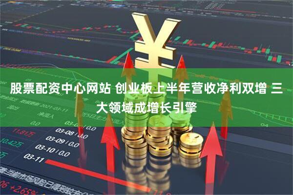 股票配资中心网站 创业板上半年营收净利双增 三大领域成增长引擎