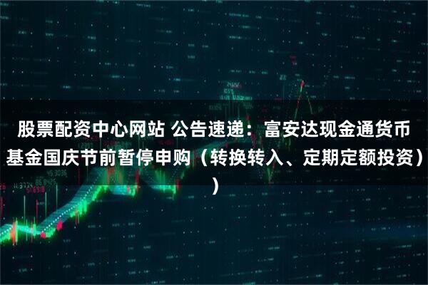 股票配资中心网站 公告速递：富安达现金通货币基金国庆节前暂停申购（转换转入、定期定额投资）