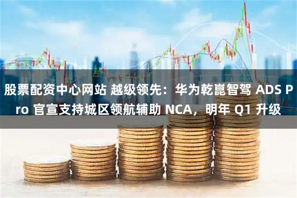 股票配资中心网站 越级领先:华为乾崑智驾 ADS Pro 官宣支持城区领航辅助 NCA,明年 Q1 升级