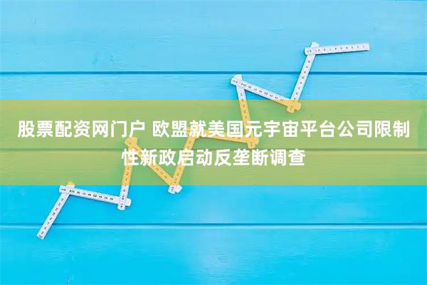 股票配资网门户 欧盟就美国元宇宙平台公司限制性新政启动反垄断调查