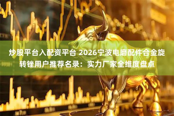 炒股平台入配资平台 2026宁波电磨配件合金旋转锉用户推荐名录：实力厂家全维度盘点