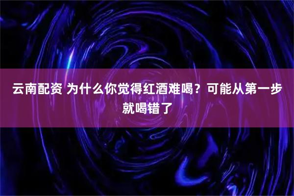 云南配资 为什么你觉得红酒难喝？可能从第一步就喝错了