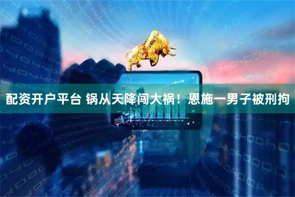 配资开户平台 锅从天降闯大祸！恩施一男子被刑拘