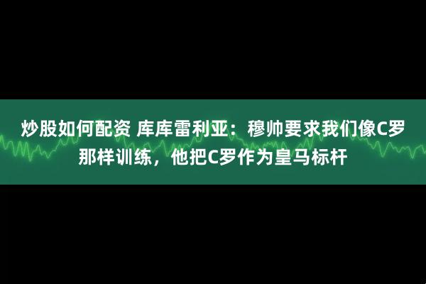 炒股如何配资 库库雷利亚：穆帅要求我们像C罗那样训练，他把C罗作为皇马标杆