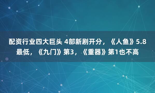 配资行业四大巨头 4部新剧开分，《人鱼》5.8最低，《九门》第3，《重器》第1也不高
